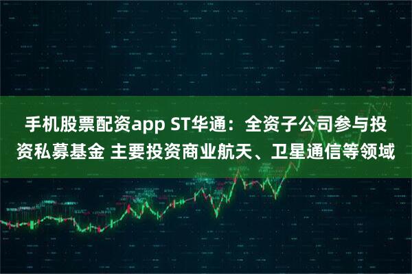 手机股票配资app ST华通：全资子公司参与投资私募基金 主要投资商业航天、卫星通信等领域