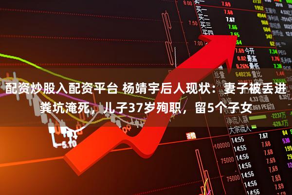 配资炒股入配资平台 杨靖宇后人现状：妻子被丢进粪坑淹死，儿子37岁殉职，留5个子女