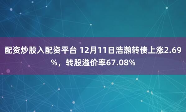 配资炒股入配资平台 12月11日浩瀚转债上涨2.69%，转股溢价率67.08%