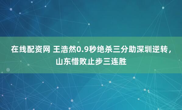 在线配资网 王浩然0.9秒绝杀三分助深圳逆转，山东惜败止步三连胜