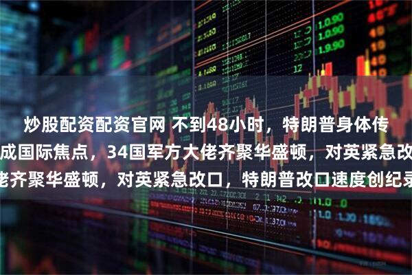 炒股配资配资官网 不到48小时，特朗普身体传噩耗，特朗普左手淤青成国际焦点，34国军方大佬齐聚华盛顿，对英紧急改口，特朗普改口速度创纪录
