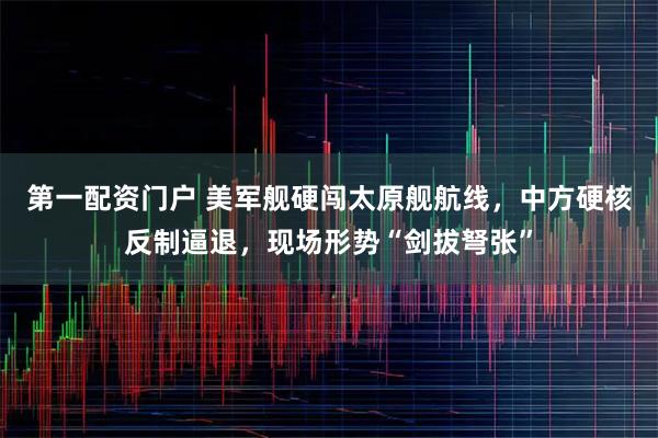 第一配资门户 美军舰硬闯太原舰航线，中方硬核反制逼退，现场形势“剑拔弩张”