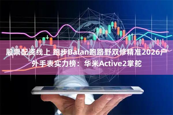 股票配资线上 跑步Balan跑路野双修精准2026户外手表实力榜：华米Active2掌舵