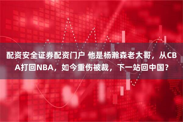 配资安全证券配资门户 他是杨瀚森老大哥，从CBA打回NBA，如今重伤被裁，下一站回中国？