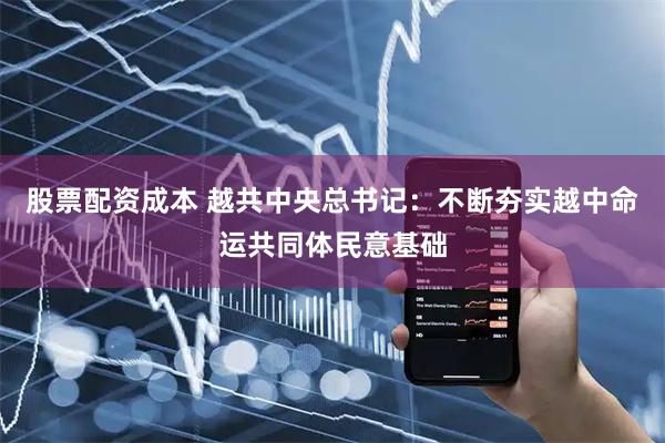 股票配资成本 越共中央总书记：不断夯实越中命运共同体民意基础